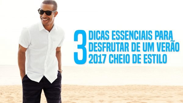 3 Dicas Essenciais para desfrutar de um Verão 2017 cheio de estilo
